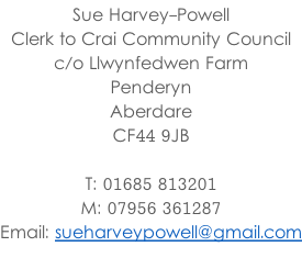 Sue Harvey-Powell Clerk to Crai Community Council c/o Llwynfedwen Farm Penderyn Aberdare CF44 9JB  T: 01685 813201 M: 07956 361287 Email: sueharveypowell@gmail.com